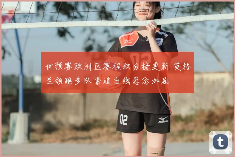 世预赛欧洲区赛程积分榜更新 英格兰领跑多队紧追出线悬念加剧