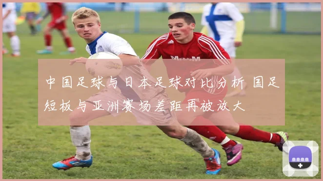 中国足球与日本足球对比分析 国足短板与亚洲赛场差距再被放大