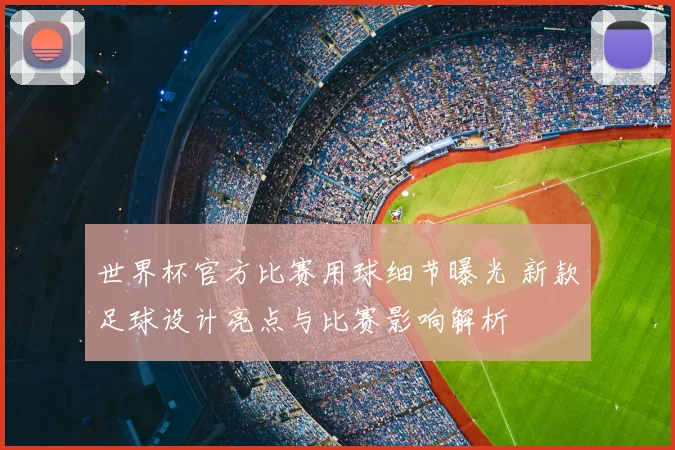 世界杯官方比赛用球细节曝光 新款足球设计亮点与比赛影响解析