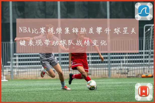 NBA比赛视频集锦热度攀升 球星关键表现带动球队战绩变化