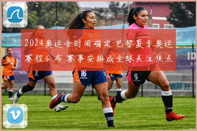 2024奥运会时间确定 巴黎夏季奥运赛程公布 赛事安排成全球关注焦点