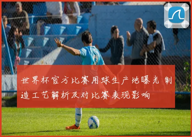 世界杯官方比赛用球生产地曝光 制造工艺解析及对比赛表现影响