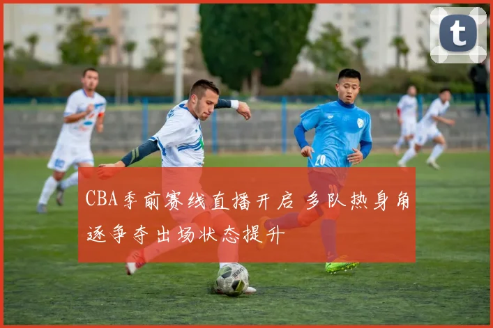 CBA季前赛线直播开启 多队热身角逐争夺出场状态提升