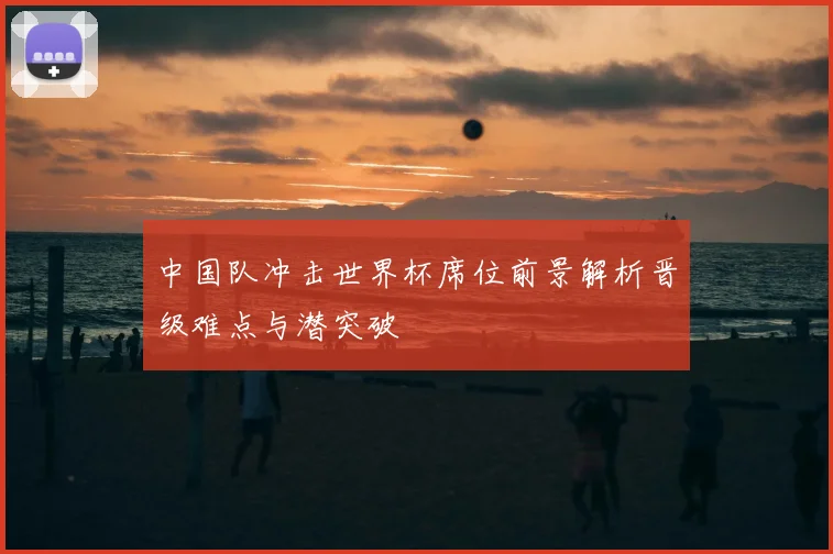 中国队冲击世界杯席位前景解析晋级难点与潜突破