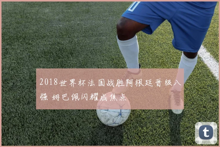 2018世界杯法国战胜阿根廷晋级八强 姆巴佩闪耀成焦点