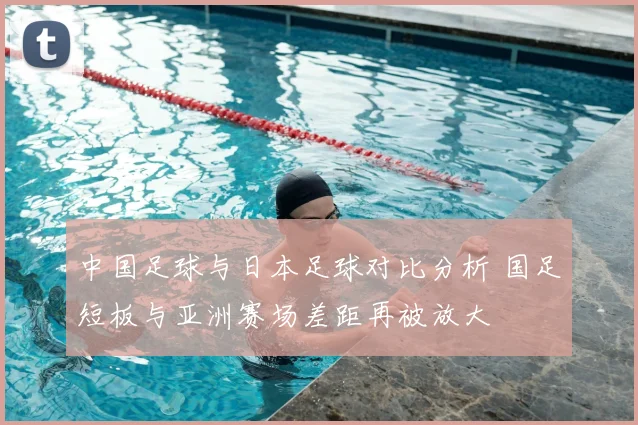 中国足球与日本足球对比分析 国足短板与亚洲赛场差距再被放大