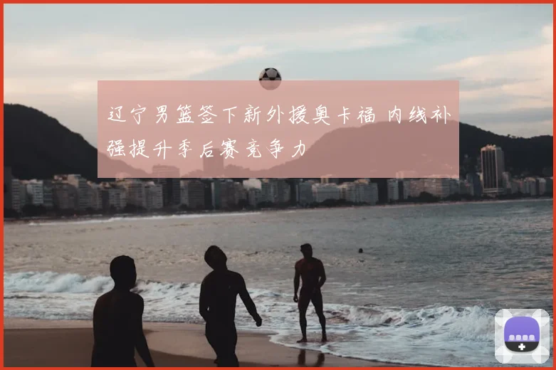 辽宁男篮签下新外援奥卡福 内线补强提升季后赛竞争力