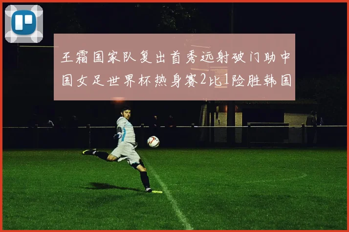 王霜国家队复出首秀远射破门助中国女足世界杯热身赛2比1险胜韩国