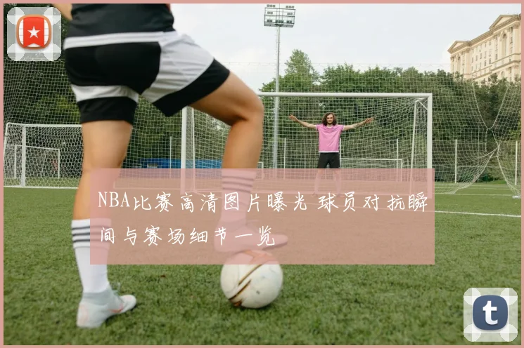 NBA比赛高清图片曝光 球员对抗瞬间与赛场细节一览