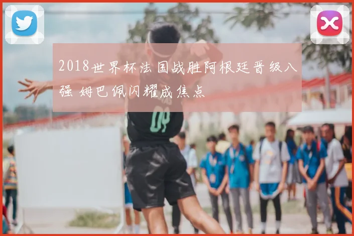 2018世界杯法国战胜阿根廷晋级八强 姆巴佩闪耀成焦点