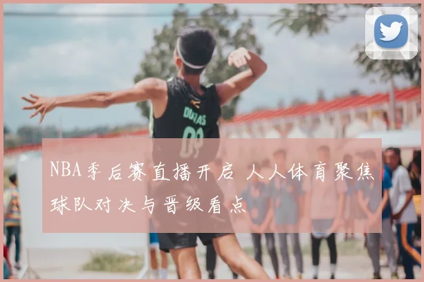 NBA季后赛直播开启 人人体育聚焦球队对决与晋级看点
