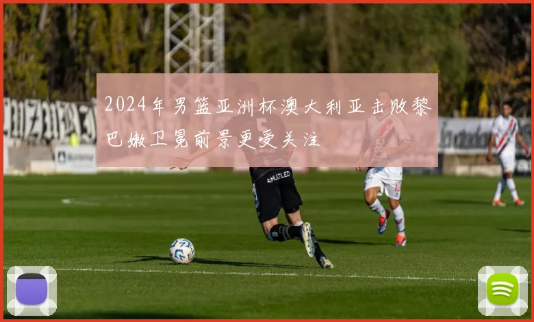 2024年男篮亚洲杯澳大利亚击败黎巴嫩卫冕前景更受关注