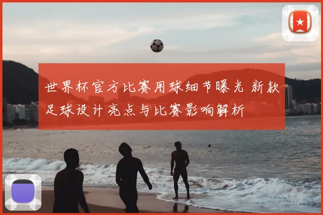 世界杯官方比赛用球细节曝光 新款足球设计亮点与比赛影响解析