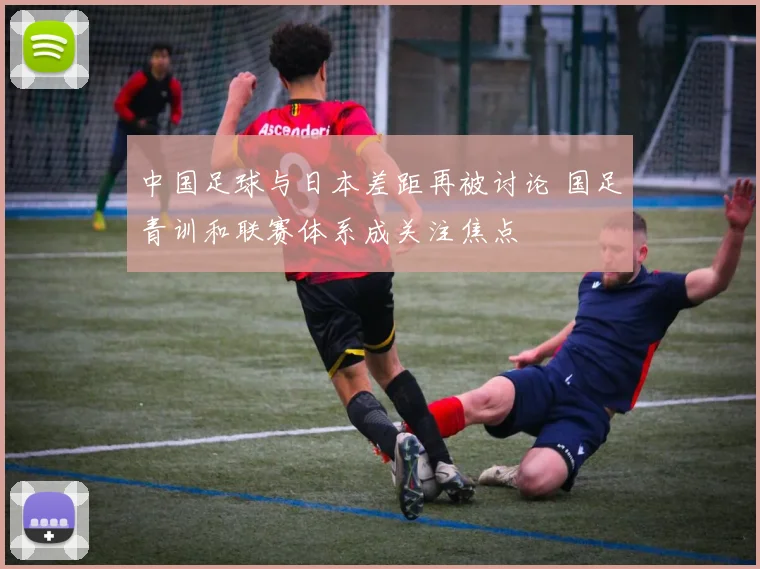 中国足球与日本差距再被讨论 国足青训和联赛体系成关注焦点