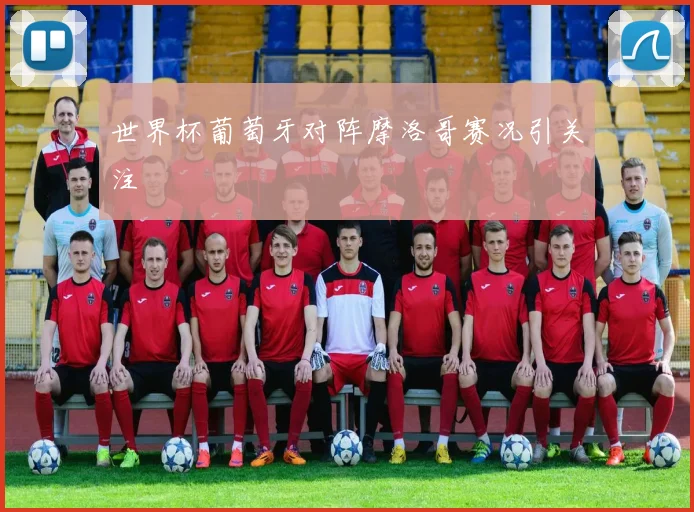 世界杯葡萄牙对阵摩洛哥赛况引关注
