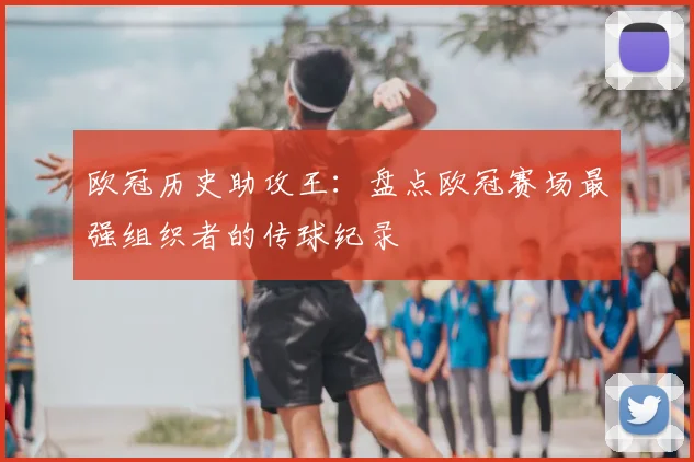 欧冠历史助攻王:盘点欧冠赛场最强组织者的传球纪录