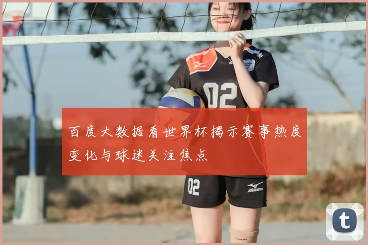 百度大数据看世界杯揭示赛事热度变化与球迷关注焦点